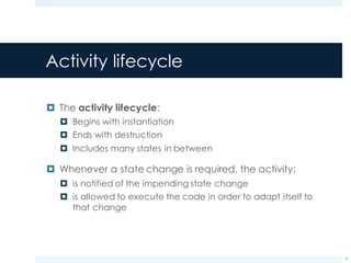 Activity lifecycle
¤ The activity lifecycle:
¤ Begins with instantiation
¤ Ends with destruction
¤ Includes many states in between
¤ Whenever a state change is required, the activity:
¤ is notified of the impending state change
¤ is allowed to execute the code in order to adapt itself to
that change
9
 