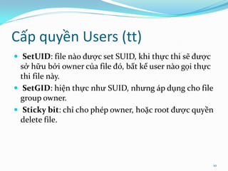 Cấp quyền Users (tt)
 SetUID: file nào được set SUID, khi thực thi sẽ được
  sở hữu bởi owner của file đó, bất kể user nào gọi thực
  thi file này.
 SetGID: hiện thực như SUID, nhưng áp dụng cho file
  group owner.
 Sticky bit: chỉ cho phép owner, hoặc root được quyền
  delete file.




                                                         10
 