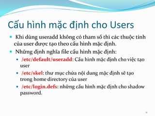 Cấu hình mặc định cho Users
 Khi dùng useradd không có tham số thì các thuộc tính
  của user được tạo theo cấu hình mặc định.
 Những định nghĩa file cấu hình mặc định:
   /etc/default/useradd: Cấu hình mặc định cho việc tạo
    user
   /etc/skel: thư mục chứa nội dung mặc định sẽ tạo
    trong home directory của user
   /etc/login.defs: những cấu hình mặc định cho shadow
    password.


                                                           11
 