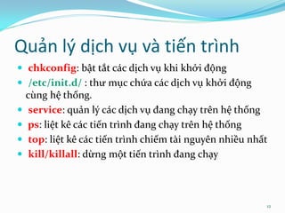 Quản lý dịch vụ và tiến trình
 chkconfig: bật tắt các dịch vụ khi khởi động
 /etc/init.d/ : thư mục chứa các dịch vụ khởi động
    cùng hệ thống.
    service: quản lý các dịch vụ đang chạy trên hệ thống
   ps: liệt kê các tiến trình đang chạy trên hệ thống
    top: liệt kê các tiến trình chiếm tài nguyên nhiều nhất
    kill/killall: dừng một tiến trình đang chạy



                                                           12
 