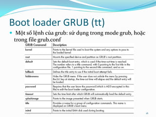 Boot loader GRUB (tt)
 Một số lệnh của grub: sử dụng trong mode grub, hoặc
 trong file grub.conf




                                                        16
 