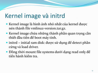 Kernel image và initrd
 Kernel image là hình ảnh nhỏ nhất của kernel được
  nén thành file vmlinuz-version.tar.gz.
 Kernel image chứa những thành phần quan trọng cần
  thiết đầu tiên để boot máy tính.
 initrd – initial ram disk: được sử dụng để detect phần
  cứng và load driver.
 Đồng thời mount file systems dưới dạng read only để
  tiến hành kiểm tra.


                                                           17
 