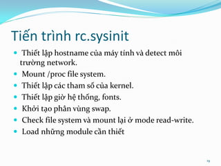 Tiến trình rc.sysinit
 Thiết lập hostname của máy tính và detect môi
    trường network.
    Mount /proc file system.
    Thiết lập các tham số của kernel.
    Thiết lập giờ hệ thống, fonts.
    Khởi tạo phân vùng swap.
    Check file system và mount lại ở mode read-write.
    Load những module cần thiết


                                                         19
 