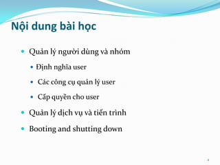 Nội dung bài học
  Quản lý người dùng và nhóm

    Định nghĩa user

    Các công cụ quản lý user

    Cấp quyền cho user

  Quản lý dịch vụ và tiến trình

  Booting and shutting down


                                   2
 