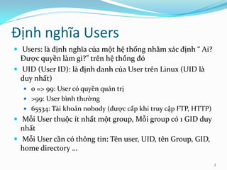 Định nghĩa Users
 Users: là định nghĩa của một hệ thống nhằm xác định “ Ai?
  Được quyền làm gì?” trên hệ thống đó
 UID (User ID): là định danh của User trên Linux (UID là
  duy nhất)
   0 => 99: User có quyền quản trị
   >99: User bình thường
   65534: Tài khoản nobody (được cấp khi truy cập FTP, HTTP)
 Mỗi User thuộc ít nhất một group, Mỗi group có 1 GID duy
  nhất
 Mỗi User cần có thông tin: Tên user, UID, tên Group, GID,
  home directory …

                                                                3
 