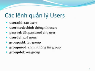 Các lệnh quản lý Users
 useradd: tạo users
 usermod: chỉnh thông tin users
 passwd: đặt password cho user
 userdel: xoá users
 groupadd: tạo group
 groupmod: chỉnh thông tin group
 groupdel: xoá group



                                    7
 