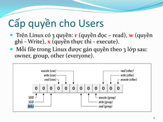 Cấp quyền cho Users
 Trên Linux có 3 quyền: r (quyền đọc – read), w (quyền
  ghi - Write), x (quyền thực thi - execute).
 Mỗi file trong Linux được gán quyền theo 3 lớp sau:
  owner, group, other (everyone).




                                                          8
 