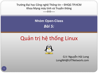 Trường Đại học Công nghệ Thông tin – ĐHQG TP.HCM
           Khoa Mạng máy tính và Truyền thông
                       -----0-0-----


                 Nhóm Open-Class
                        Bài 5:

      Quản trị hệ thống Linux

                                            G.V: Nguyễn Hải Long
                                       LongNH@UITNetwork.com

1
 