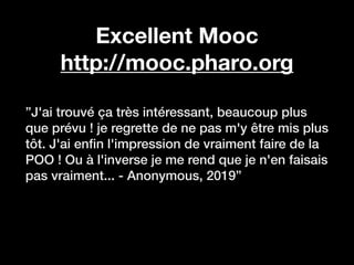 Excellent Mooc
http://mooc.pharo.org
”J'ai trouvé ça très intéressant, beaucoup plus
que prévu ! je regrette de ne pas m'y être mis plus
tôt. J'ai en
fi
n l'impression de vraiment faire de la
POO ! Ou à l'inverse je me rend que je n'en faisais
pas vraiment... - Anonymous, 2019”
 
