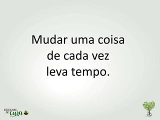 Mudar uma coisa
de cada vez
leva tempo.
 