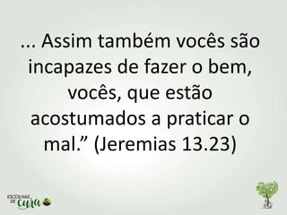 ... Assim também vocês são
incapazes de fazer o bem,
vocês, que estão
acostumados a praticar o
mal.” (Jeremias 13.23)
 
