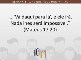 ... ‘Vá daqui para lá’, e ele irá.
Nada lhes será impossível.”
(Mateus 17.20)
 