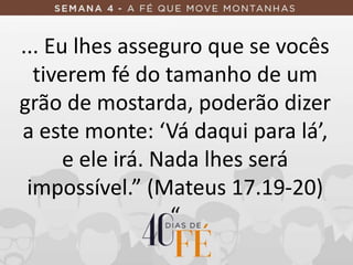 ... Eu lhes asseguro que se vocês
tiverem fé do tamanho de um
grão de mostarda, poderão dizer
a este monte: ‘Vá daqui para lá’,
e ele irá. Nada lhes será
impossível.” (Mateus 17.19-20)
“
 