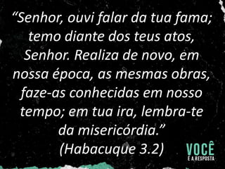 “Senhor, ouvi falar da tua fama;
temo diante dos teus atos,
Senhor. Realiza de novo, em
nossa época, as mesmas obras,
faze-as conhecidas em nosso
tempo; em tua ira, lembra-te
da misericórdia.”
(Habacuque 3.2)
 