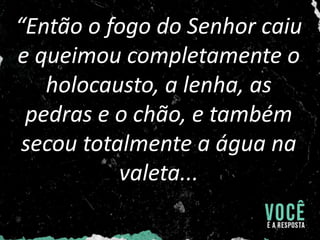 “Então o fogo do Senhor caiu
e queimou completamente o
holocausto, a lenha, as
pedras e o chão, e também
secou totalmente a água na
valeta...
 