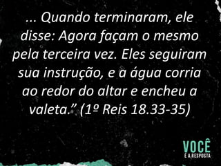 ... Quando terminaram, ele
disse: Agora façam o mesmo
pela terceira vez. Eles seguiram
sua instrução, e a água corria
ao redor do altar e encheu a
valeta.” (1º Reis 18.33-35)
 