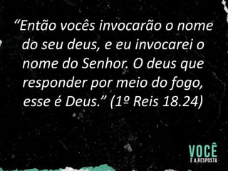“Então vocês invocarão o nome
do seu deus, e eu invocarei o
nome do Senhor. O deus que
responder por meio do fogo,
esse é Deus.” (1º Reis 18.24)
 