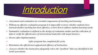 Introduction
 Assessment and evaluation are essential components of teaching and learning.
 Without an effective evaluation program it is impossible to know whether students have
learned,whether teaching has been effective, or how best to address student learning needs.
 Summative evaluation is defined as the design of evaluation studies and the collection of
data to verify the effectiveness of instructional materials with target learners.
 Occurs after implementation
 (after program has completed ful cycle)
 Determines the effectiveness,appeal,and effiency of instruction.
 Assesses whether the instruction adequately solves the “problem” that was identified in the
needs assessment.
 