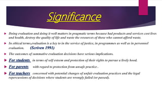 Significance
 Doing evaluation and doing it well matters in pragmatic terms because bad products and services cost lives
and health, destroy the quality of life and waste the resources of those who cannot afford waste.
 In ethical terms,evaluation is a key to in the service of justice, in programmes as well as in personnel
evaluation. (Scriven 1991)
 The outcomes of summative evaluation decisions have serious implications.
 For students in terms of self esteem and protection of their rights to pursue a lively hood.
 For parents with regard to protection from unsafe practice .
 For teachers concerned with potential changes of unfair evaluation practices and the legal
repercussions of decisions where students are wrongly failed (or passed).
 