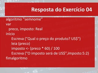 Resposta do Exercício 04
algoritmo "semnome"
var
preco, imposto: Real
inicio
Escreva ("Qual o preço do produto? US$")
leia (preco)
imposto <- (preco * 60) / 100
Escreva ("O imposto será de US$",imposto:5:2)
fimalgoritmo
 