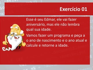Exercício 01
Esse é seu Edmar, ele vai fazer
aniversário, mas ele não lembra
qual sua idade.
Vamos fazer um programa e peça a
o ano de nascimento e o ano atual e
calcule e retorne a idade.
 