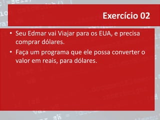Exercício 02
• Seu Edmar vai Viajar para os EUA, e precisa
comprar dólares.
• Faça um programa que ele possa converter o
valor em reais, para dólares.
 