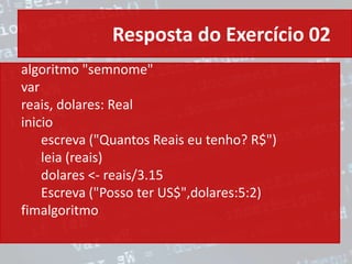 Resposta do Exercício 02
algoritmo "semnome"
var
reais, dolares: Real
inicio
escreva ("Quantos Reais eu tenho? R$")
leia (reais)
dolares <- reais/3.15
Escreva ("Posso ter US$",dolares:5:2)
fimalgoritmo
 