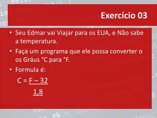 Exercício 03
• Seu Edmar vai Viajar para os EUA, e Não sabe
a temperatura.
• Faça um programa que ele possa converter o
os Gráus °C para °F.
• Formula é:
C = F – 32
1,8
 
