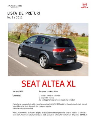 LISTA DE PRETURI
Nr. 2 / 2011




                SEAT ALTEA XL
    VALABILITATE:                       incepand cu 19.05.2011
                                         ncepa      19.05.201
                                                         .2011

    GARANTIE:                           2 ani fara limita de kilometri
                                        3 ani pentru vopsea
                                        12 ani la perforarea caroseriei datorita corodarii

    Preturile se vor calcula in lei la cursul anuntat de PORSCHE ROMANIA in ziua efectuarii platii (cursul
    spot al Porsche Bank Romania din ziua precedenta).
    Preturile sunt recomandate.   .

    PORSCHE ROMANIA isi rezerva dreptul de a aduce modificari prezentei liste de preturi, ca urmare a
    unor erori, modificari structurale sau de pret, aparute in urma unor comunicari din partea SEAT S.A.
 