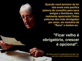 Quando você terminar de ler 
isto envie esta pacífica 
palavra de conselho para seus 
amigos e familiares, eles 
realmente apreciarão! Estas 
palavras têm sido divulgadas 
por amor, em memória de 
"Rosa" e lembre-se: 
"Ficar velho é 
obrigatório, crescer 
é opcional". 
Se você leu isso com o coração estará mais sábio, mas 
se leu com a mente, estará apenas mais velho. 

