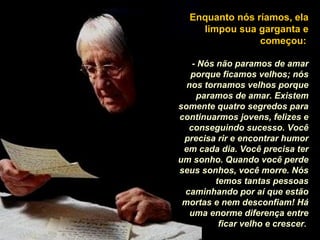 Enquanto nós ríamos, ela 
limpou sua garganta e 
começou: 
- Nós não paramos de amar 
porque ficamos velhos; nós 
nos tornamos velhos porque 
paramos de amar. Existem 
somente quatro segredos para 
continuarmos jovens, felizes e 
conseguindo sucesso. Você 
precisa rir e encontrar humor 
em cada dia. Você precisa ter 
um sonho. Quando você perde 
seus sonhos, você morre. Nós 
temos tantas pessoas 
caminhando por aí que estão 
mortas e nem desconfiam! Há 
uma enorme diferença entre 
ficar velho e crescer. 
 
