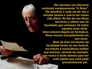 Ela concluiu seu discurso 
cantando corajosamente "A Rosa". 
Ela desafiou a cada um de nós a 
estudar poesia e vivê-la em nossa 
vida diária. No fim do ano Rosa 
terminou o último ano da 
faculdade que começou há todos 
aqueles anos atrás. 
Uma semana depois da formatura, 
Rosa morreu tranqüilamente em 
seu sono. 
Mais de dois mil alunos da 
faculdade foram ao seu funeral, 
em tributo à maravilhosa mulher 
que ensinou, através de exemplo, 
que nunca é tarde demais para ser 
tudo aquilo que você pode 
provavelmente ser. 
 