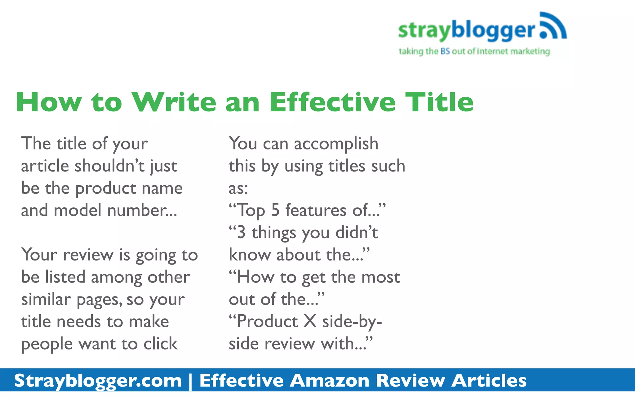 How to Write an Effective Title
The title of your         You can accomplish
article shouldn’t just    this by using titles such
be the product name       as:
and model number...       “Top 5 features of...”
                          “3 things you didn’t
Your review is going to   know about the...”
be listed among other     “How to get the most
similar pages, so your    out of the...”
title needs to make       “Product X side-by-
people want to click      side review with...”
Strayblogger.com | Effective Amazon Review Articles
 