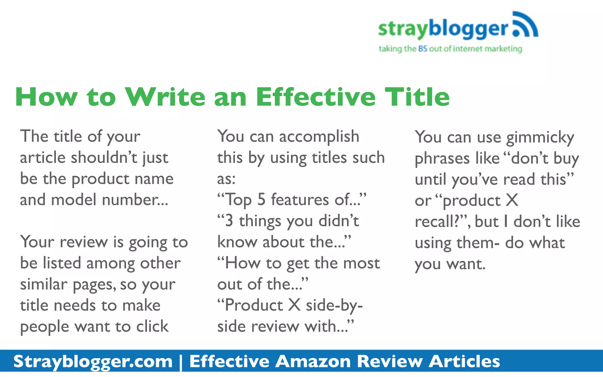 How to Write an Effective Title
The title of your         You can accomplish          You can use gimmicky
article shouldn’t just    this by using titles such   phrases like “don’t buy
be the product name       as:                         until you’ve read this”
and model number...       “Top 5 features of...”      or “product X
                          “3 things you didn’t        recall?”, but I don’t like
Your review is going to   know about the...”          using them- do what
be listed among other     “How to get the most        you want.
similar pages, so your    out of the...”
title needs to make       “Product X side-by-
people want to click      side review with...”
Strayblogger.com | Effective Amazon Review Articles
 