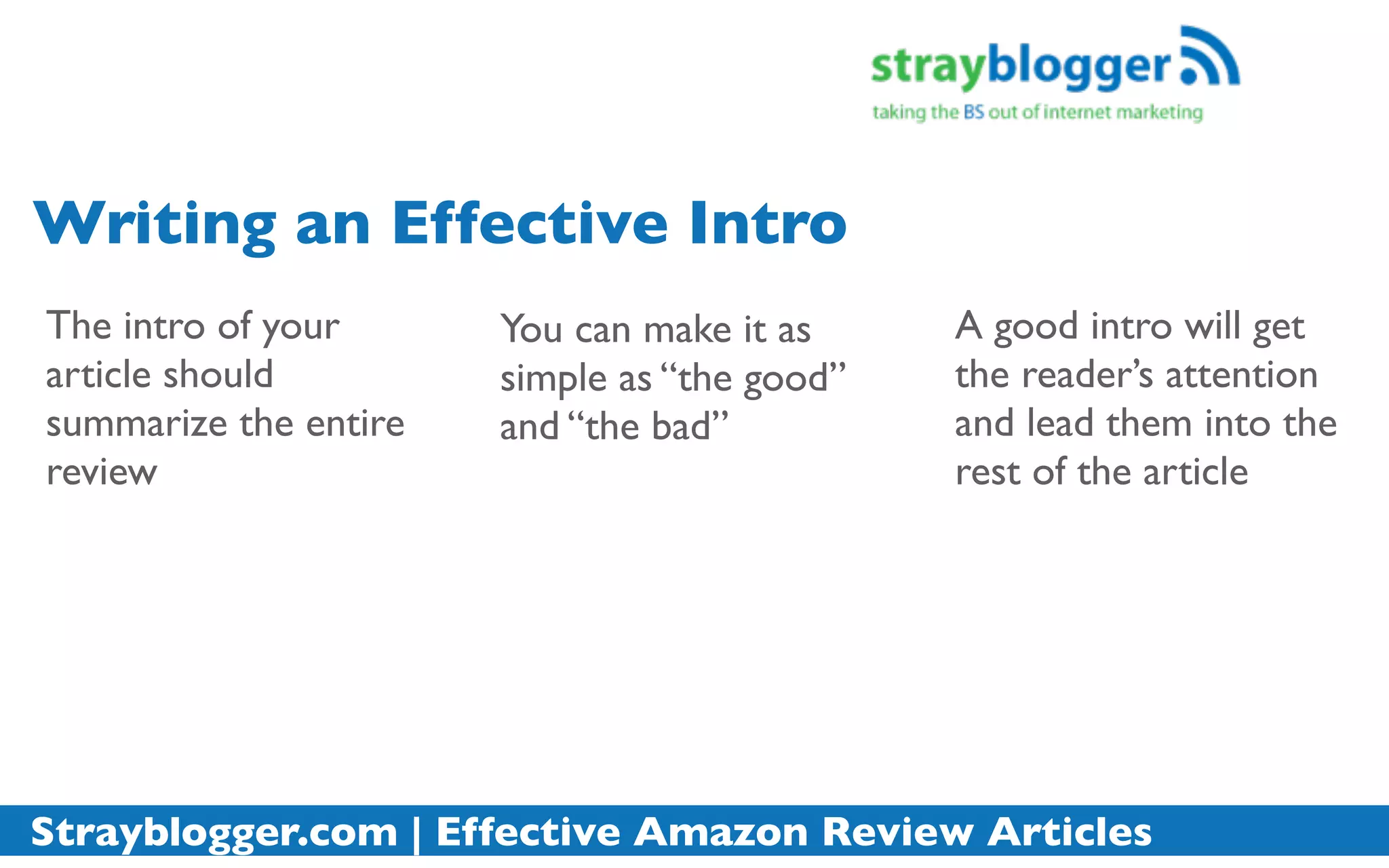 Writing an Effective Intro
The intro of your      You can make it as     A good intro will get
article should         simple as “the good”   the reader’s attention
summarize the entire   and “the bad”          and lead them into the
review                                        rest of the article




Strayblogger.com | Effective Amazon Review Articles
 