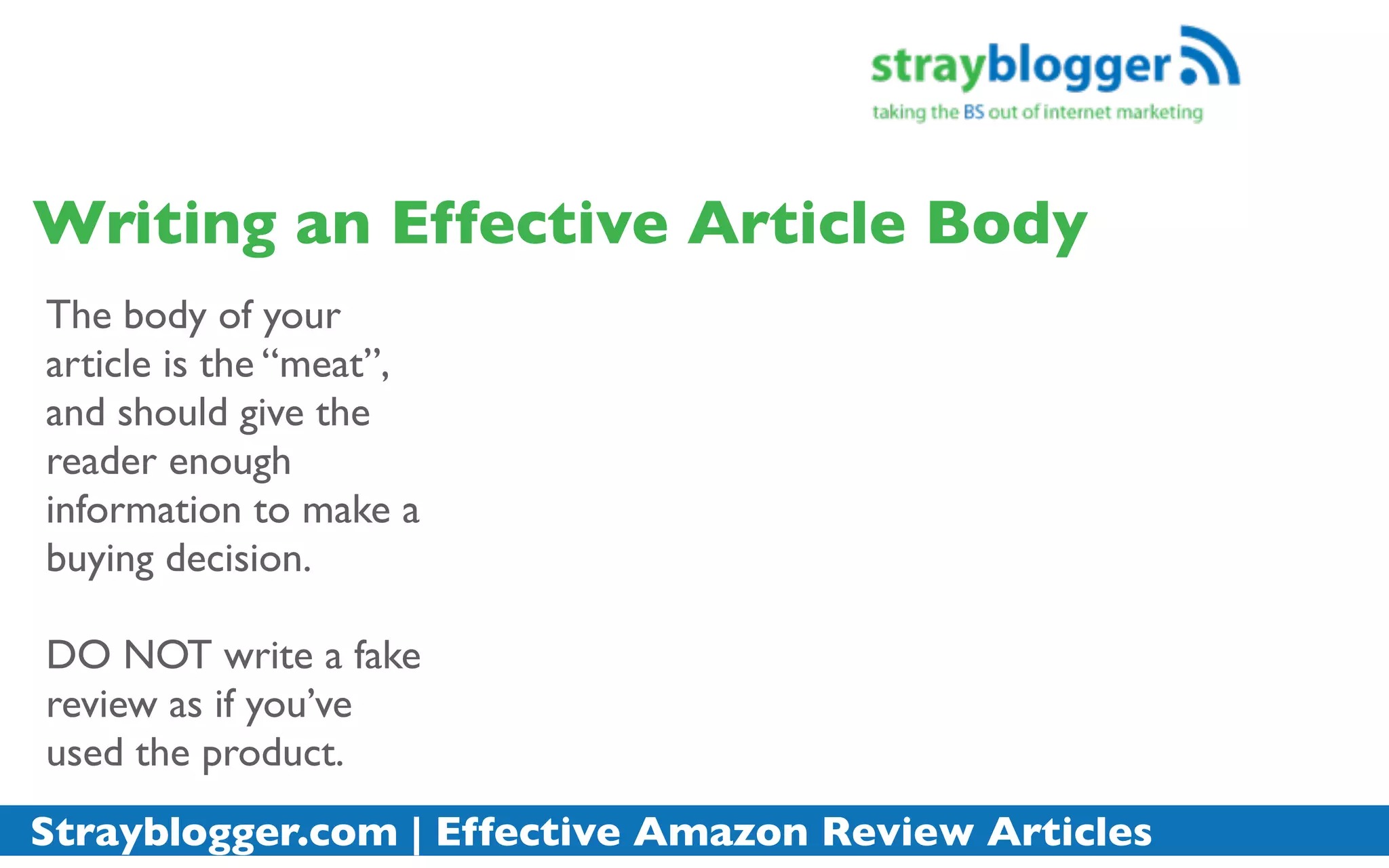 Writing an Effective Article Body
The body of your
article is the “meat”,
and should give the
reader enough
information to make a
buying decision.

DO NOT write a fake
review as if you’ve
used the product.
Strayblogger.com | Effective Amazon Review Articles
 