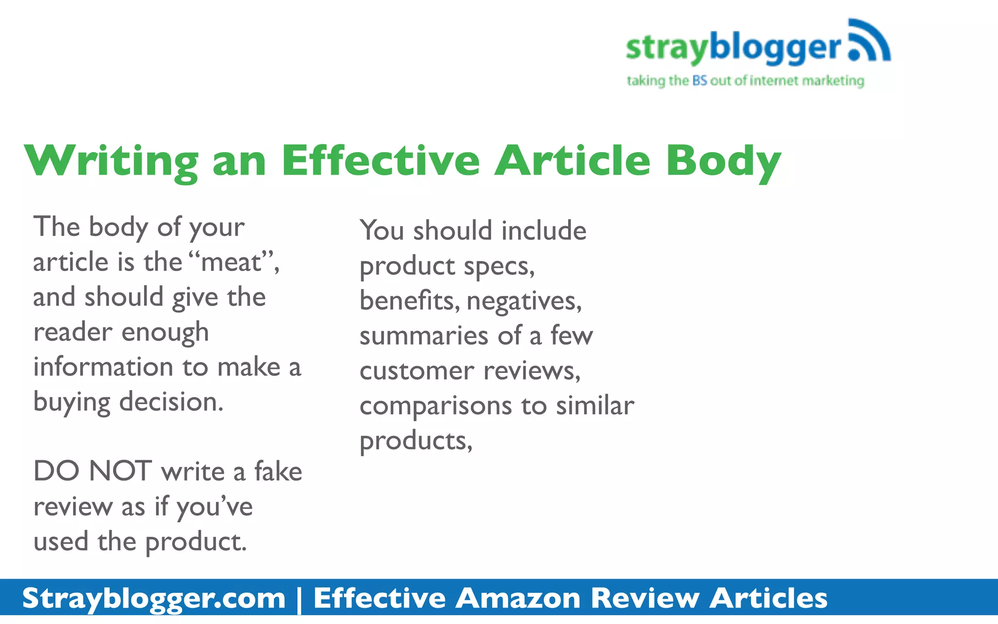 Writing an Effective Article Body
The body of your         You should include
article is the “meat”,   product specs,
and should give the      beneﬁts, negatives,
reader enough            summaries of a few
information to make a    customer reviews,
buying decision.         comparisons to similar
                         products,
DO NOT write a fake
review as if you’ve
used the product.
Strayblogger.com | Effective Amazon Review Articles
 