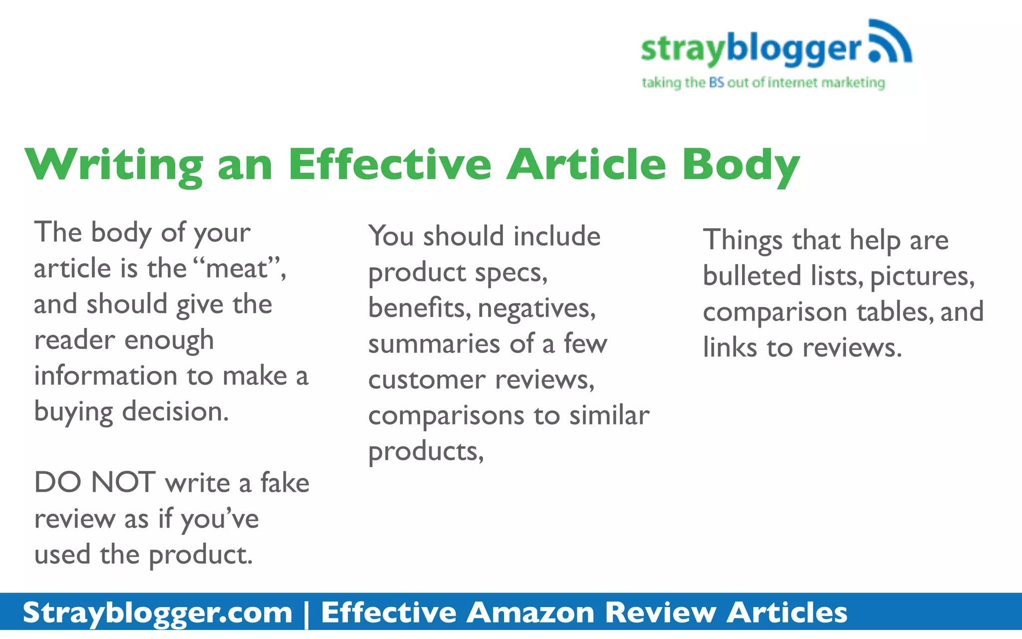 Writing an Effective Article Body
The body of your         You should include       Things that help are
article is the “meat”,   product specs,           bulleted lists, pictures,
and should give the      beneﬁts, negatives,      comparison tables, and
reader enough            summaries of a few       links to reviews.
information to make a    customer reviews,
buying decision.         comparisons to similar
                         products,
DO NOT write a fake
review as if you’ve
used the product.
Strayblogger.com | Effective Amazon Review Articles
 