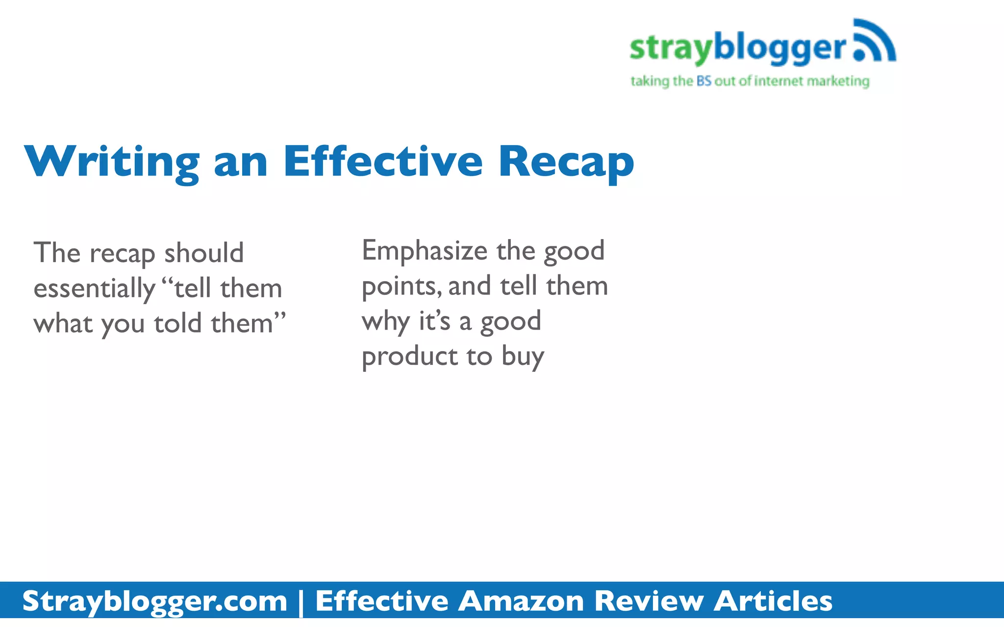 Writing an Effective Recap
The recap should         Emphasize the good
essentially “tell them   points, and tell them
what you told them”      why it’s a good
                         product to buy




Strayblogger.com | Effective Amazon Review Articles
 