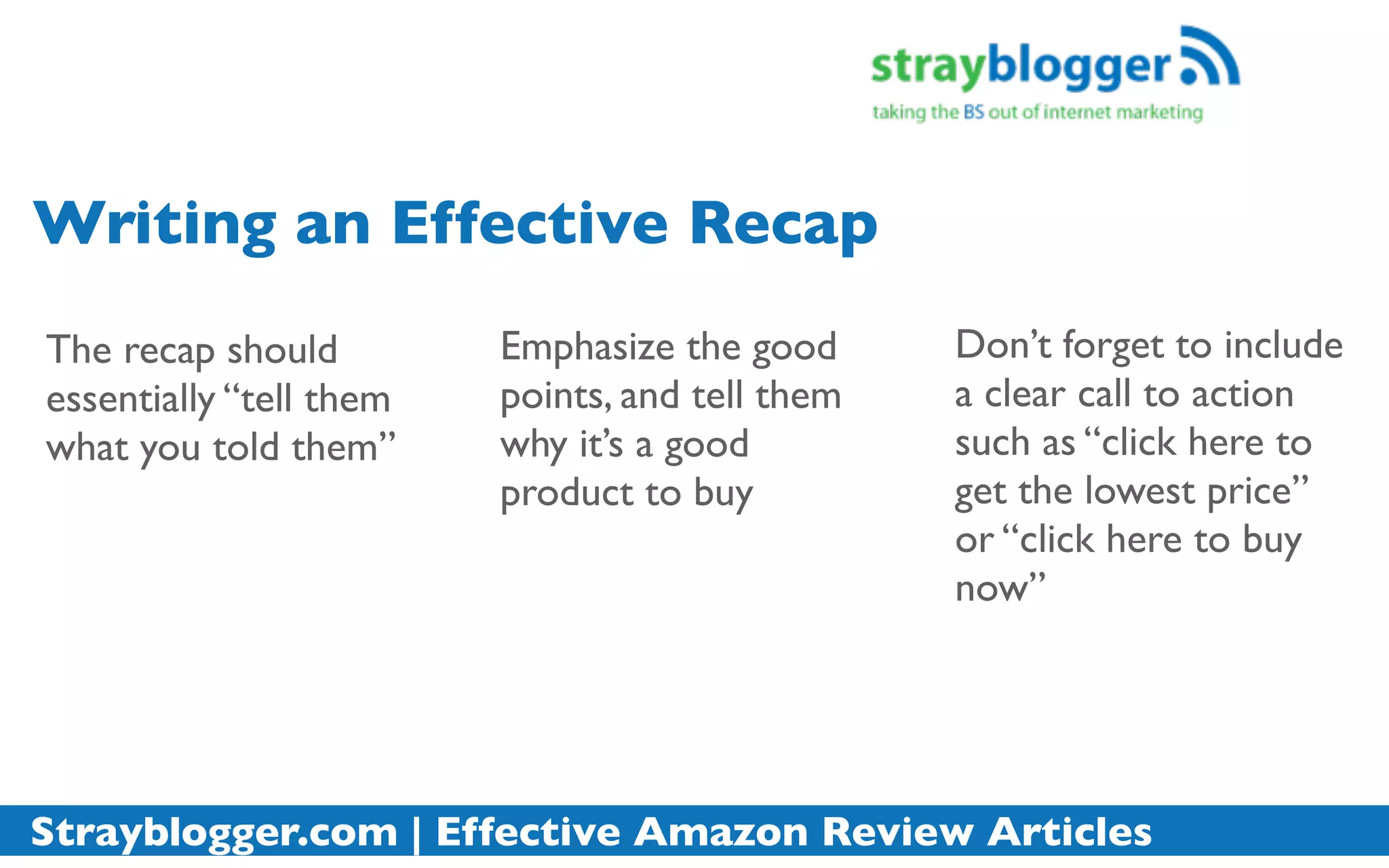 Writing an Effective Recap
The recap should         Emphasize the good      Don’t forget to include
essentially “tell them   points, and tell them   a clear call to action
what you told them”      why it’s a good         such as “click here to
                         product to buy          get the lowest price”
                                                 or “click here to buy
                                                 now”




Strayblogger.com | Effective Amazon Review Articles
 