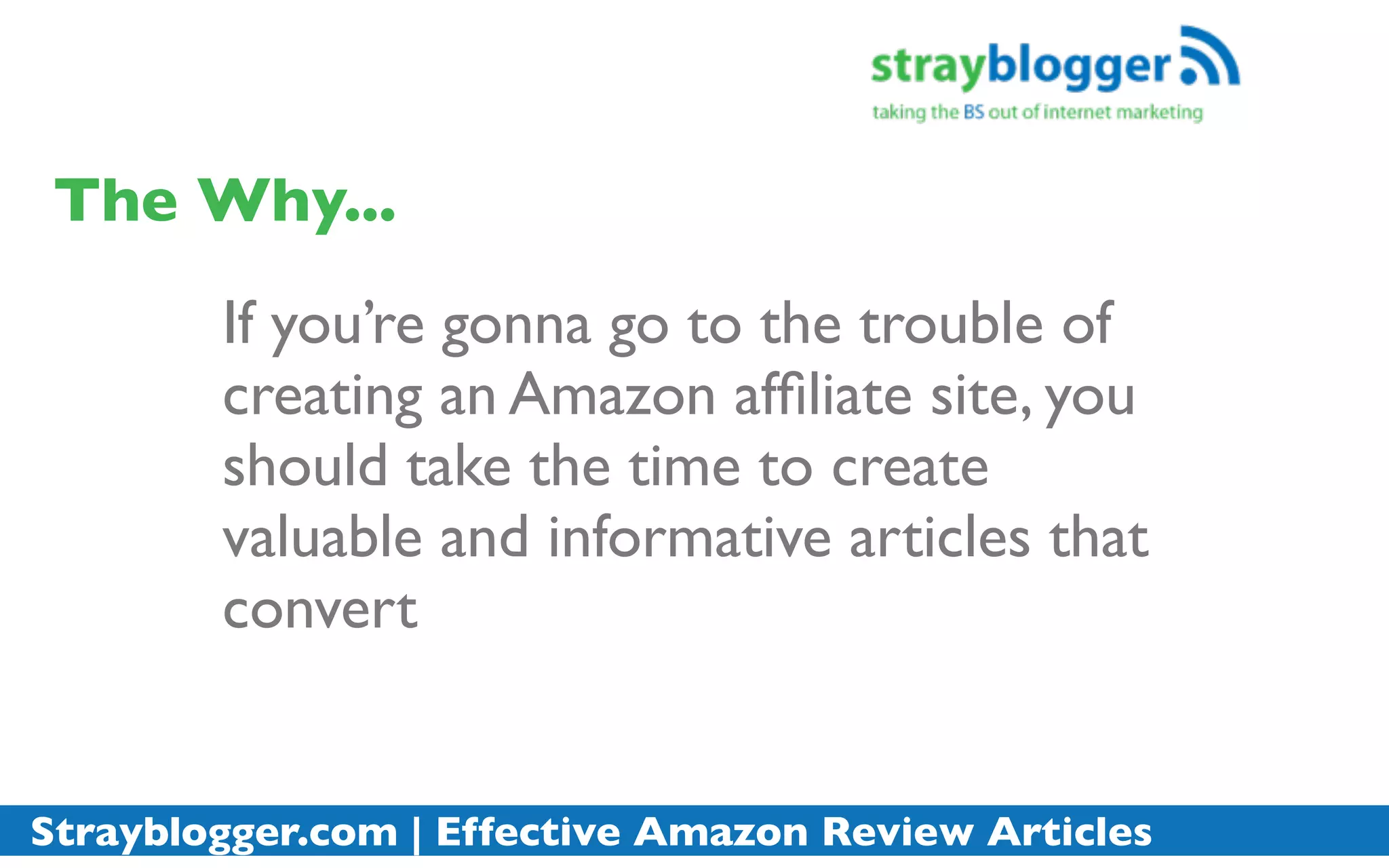 The Why...
        If you’re gonna go to the trouble of
        creating an Amazon afﬁliate site, you
        should take the time to create
        valuable and informative articles that
        convert


Strayblogger.com | Effective Amazon Review Articles
 