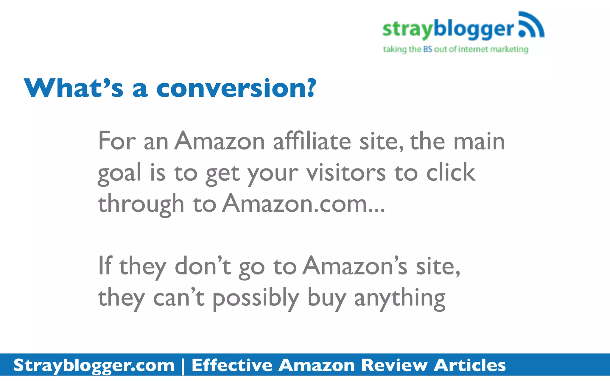 What’s a conversion?
        For an Amazon afﬁliate site, the main
        goal is to get your visitors to click
        through to Amazon.com...

        If they don’t go to Amazon’s site,
        they can’t possibly buy anything

Strayblogger.com | Effective Amazon Review Articles
 