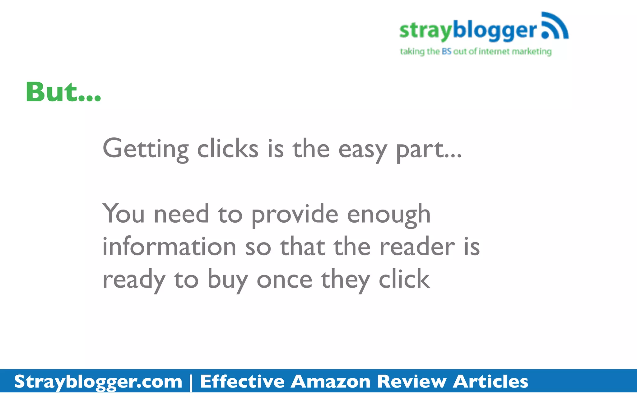 But...
          Getting clicks is the easy part...

          You need to provide enough
          information so that the reader is
          ready to buy once they click


Strayblogger.com | Effective Amazon Review Articles
 