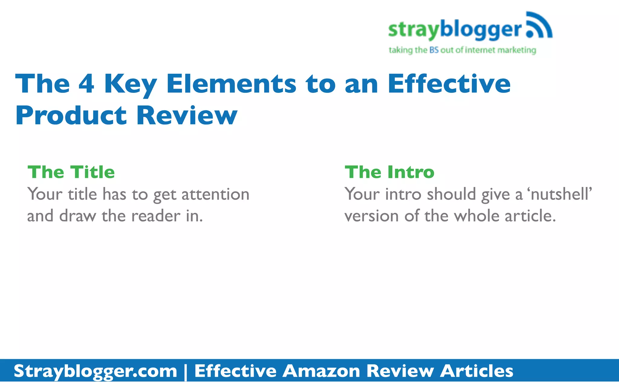 The 4 Key Elements to an Effective
Product Review
 The Title                         The Intro
 Your title has to get attention   Your intro should give a ‘nutshell’
 and draw the reader in.           version of the whole article.




Strayblogger.com | Effective Amazon Review Articles
 