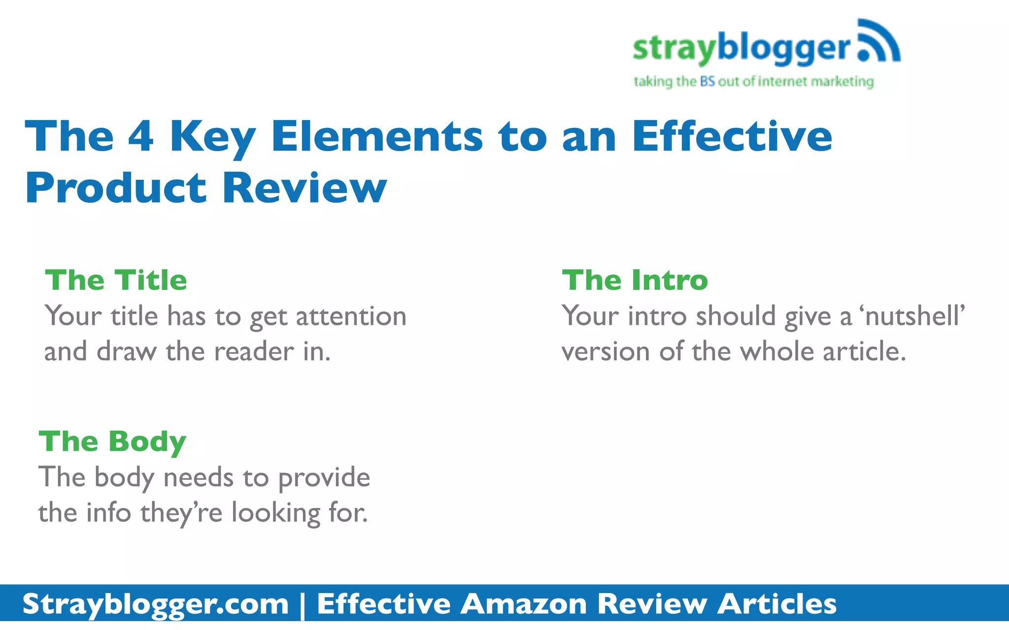 The 4 Key Elements to an Effective
Product Review
 The Title                         The Intro
 Your title has to get attention   Your intro should give a ‘nutshell’
 and draw the reader in.           version of the whole article.


 The Body
 The body needs to provide
 the info they’re looking for.


Strayblogger.com | Effective Amazon Review Articles
 