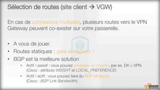 Sélection de routes (site client à VGW)
En cas de connexions multiples, plusieurs routes vers le VPN
Gateway peuvent co-exister sur votre passerelle.
•  A vous de jouer.
•  Routes statiques : gare au failover !
•  BGP est la meilleure solution
•  Actif / passif : vous pouvez privilégier un chemin, par ex. DX > VPN#
(Cisco : attributs WEIGHT et LOCAL_PREFERENCE)
•  Actif / actif : vous pouvez faire du BGP Multipath #
(Cisco : BGP Link Bandwidth)
 