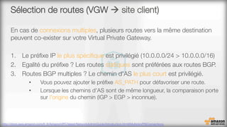 Sélection de routes (VGW à site client)
En cas de connexions multiples, plusieurs routes vers la même destination
peuvent co-exister sur votre Virtual Private Gateway.

1.  Le préﬁxe IP le plus spéciﬁque est privilégié (10.0.0.0/24 > 10.0.0.0/16)
2.  Egalité du préﬁxe ? Les routes statiques sont préférées aux routes BGP.
3.  Routes BGP multiples ? Le chemin d'AS le plus court est privilégié. 
•  Vous pouvez ajouter le préﬁxe AS_PATH pour défavoriser une route.
•  Lorsque les chemins d'AS sont de même longueur, la comparaison porte
sur l'origine du chemin (IGP > EGP > inconnue).
http://docs.aws.amazon.com/fr_fr/AmazonVPC/latest/NetworkAdminGuide/Introduction.html#MultipleVPNConnections 
 