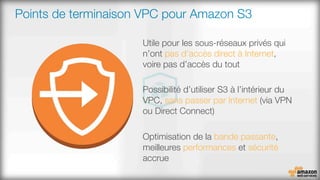 Points de terminaison VPC pour Amazon S3
Utile pour les sous-réseaux privés qui
n’ont pas d’accès direct à Internet,
voire pas d’accès du tout

Possibilité d’utiliser S3 à l’intérieur du
VPC, sans passer par Internet (via VPN
ou Direct Connect)

Optimisation de la bande passante,
meilleures performances et sécurité
accrue

 