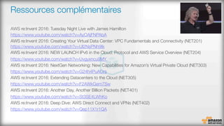 Ressources complémentaires
‪AWS re:Invent 2016: Tuesday Night Live with James Hamilton‬
https://www.youtube.com/watch?v=AyOAjFNPAbA 
AWS re:Invent 2016: Creating Your Virtual Data Center: VPC Fundamentals and Connectivity (NET201)#
https://www.youtube.com/watch?v=Ul2NsPNh9Ik 
AWS re:Invent 2016: NEW LAUNCH IPv6 in the Cloud: Protocol and AWS Service Overview (NET204)
https://www.youtube.com/watch?v=Uvgyxncu9MY 
AWS re:Invent 2016: NextGen Networking: New Capabilities for Amazon’s Virtual Private Cloud (NET303)
https://www.youtube.com/watch?v=G24h4PuAOrs
‪AWS re:Invent 2016: Extending Datacenters to the Cloud (NET305)‬
https://www.youtube.com/watch?v=F2AWkGem7Sw 
AWS re:Invent 2016: Another Day, Another Billion Packets (NET401)
https://www.youtube.com/watch?v=St3SE4LWhKo
AWS re:Invent 2016: Deep Dive: AWS Direct Connect and VPNs (NET402)
https://www.youtube.com/watch?v=Qep11X1r1QA 

 
