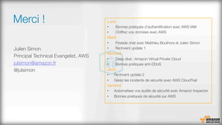 Merci !
Julien Simon
Principal Technical Evangelist, AWS
julsimon@amazon.fr
@julsimon

Lundi
•  Bonnes pratiques d'authentiﬁcation avec AWS IAM
•  Chiffrez vos données avec AWS
Mardi
•  Fireside chat avec Matthieu Bouthors et Julien Simon
•  Re:Invent update 1
Mercredi
•  Deep dive : Amazon Virtual Private Cloud
•  Bonnes pratiques anti-DDoS
Jeudi
•  Re:Invent update 2
•  Gérez les incidents de sécurité avec AWS CloudTrail
Vendredi
•  Automatisez vos audits de sécurité avec Amazon Inspector
•  Bonnes pratiques de sécurité sur AWS
 